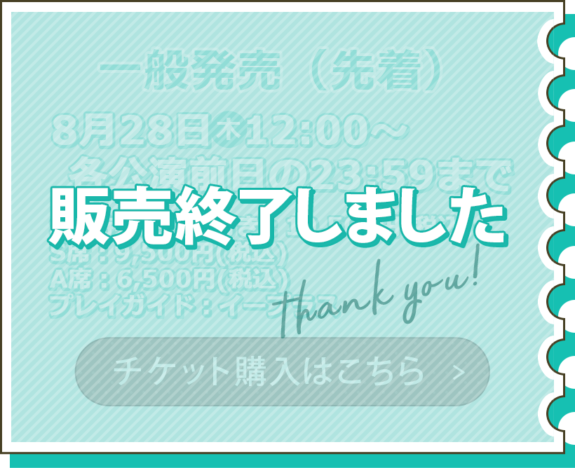 一般販売 8月28日（木）12:00～各公演前日の23:59まで S席特典つき：10,500円（税込） S席：9,500円（税込） A席：6,500円（税込） プレイガイド：イープラス チケット購入はこちら