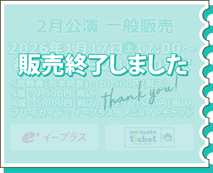 2月公演 一般販売 1月17日（土）12:00～各公演前々日の18:00まで S席特典（台本付き）：10,500円（税込） S席：9,500円（税込） A席：5,000円（税込） U-25 2,500円（税込） プレイガイド：イープラス チケット購入はこちら