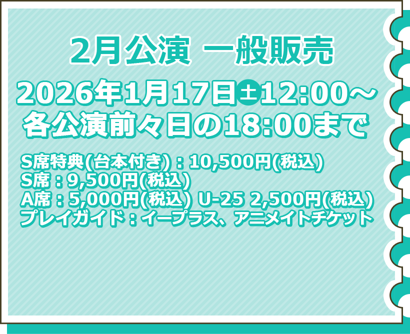 2月公演 一般販売 1月17日（土）12:00～各公演前々日の18:00まで S席特典（台本付き）：10,500円（税込） S席：9,500円（税込） A席：5,000円（税込） U-25 2,500円（税込） プレイガイド：イープラス チケット購入はこちら