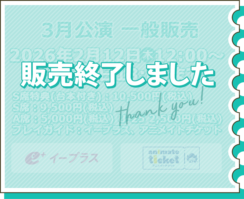 3月公演 一般販売 2月12日（木）12:00～公演前々日の18:00まで S席特典（台本付き）：10,500円（税込） S席：9,500円（税込） A席：5,000円（税込） U-25 2,500円（税込） プレイガイド：イープラス チケット購入はこちら